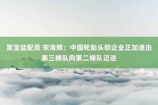 聚宝盆配资 宋清辉：中国轮胎头部企业正加速由第三梯队向第二梯队迈进