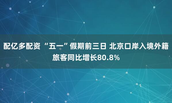 配亿多配资 “五一”假期前三日 北京口岸入境外籍旅客同比增长80.8%