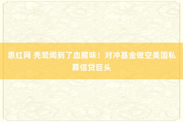 惠红网 秃鹫闻到了血腥味！对冲基金做空美国私募信贷巨头