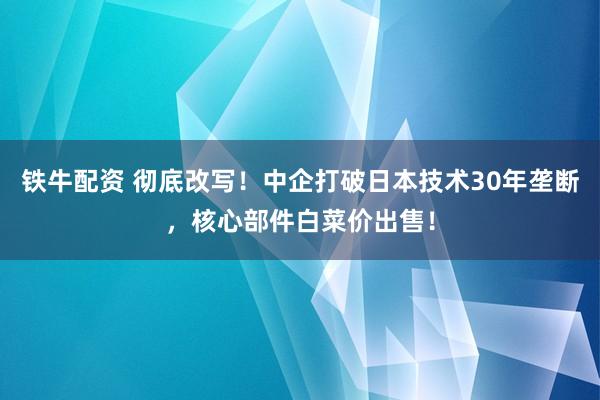 铁牛配资 彻底改写！中企打破日本技术30年垄断，核心部件白菜价出售！