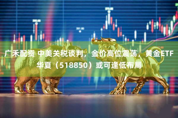 广禾配资 中美关税谈判，金价高位震荡，黄金ETF华夏（518850）或可逢低布局