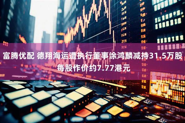 富腾优配 德翔海运遭执行董事涂鸿麟减持31.5万股 每股作价约7.77港元