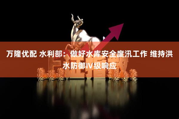 万隆优配 水利部：做好水库安全度汛工作 维持洪水防御Ⅳ级响应