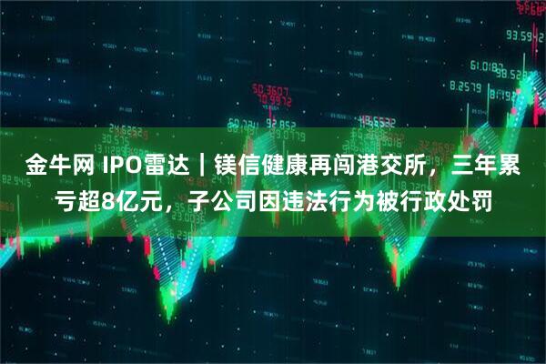 金牛网 IPO雷达｜镁信健康再闯港交所，三年累亏超8亿元，子公司因违法行为被行政处罚