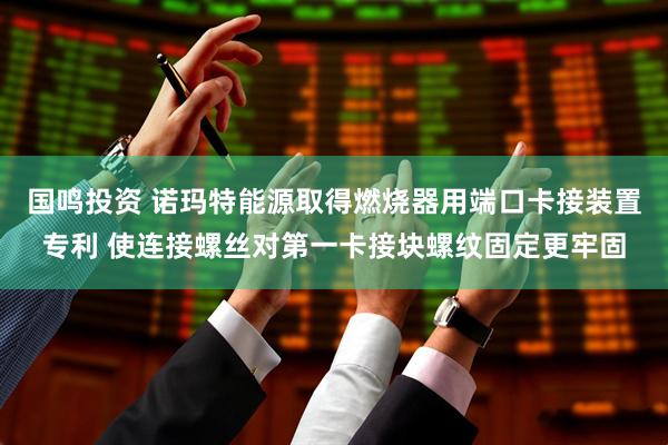 国鸣投资 诺玛特能源取得燃烧器用端口卡接装置专利 使连接螺丝对第一卡接块螺纹固定更牢固