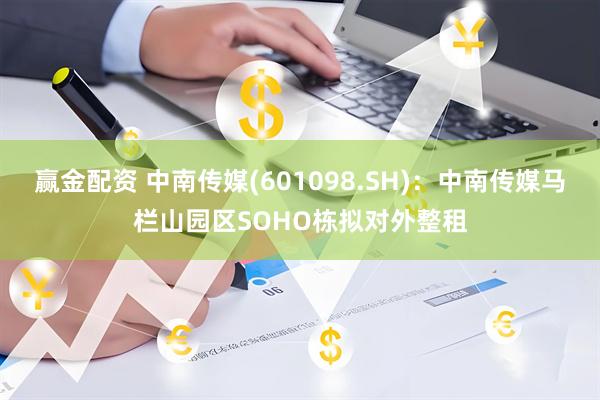赢金配资 中南传媒(601098.SH)：中南传媒马栏山园区SOHO栋拟对外整租