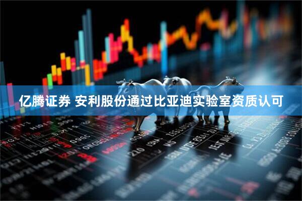 亿腾证券 安利股份通过比亚迪实验室资质认可