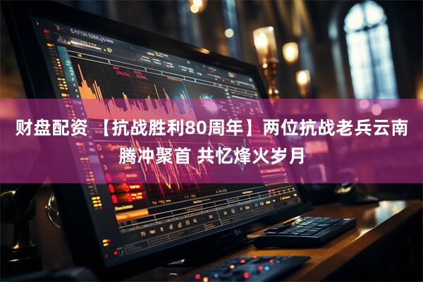 财盘配资 【抗战胜利80周年】两位抗战老兵云南腾冲聚首 共忆烽火岁月