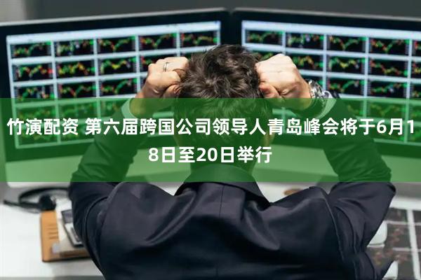 竹演配资 第六届跨国公司领导人青岛峰会将于6月18日至20日举行