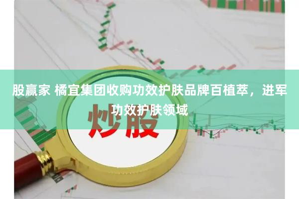 股赢家 橘宜集团收购功效护肤品牌百植萃，进军功效护肤领域