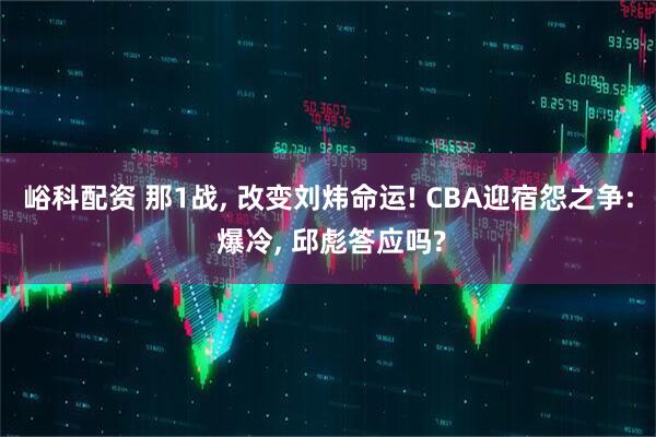 峪科配资 那1战, 改变刘炜命运! CBA迎宿怨之争: 爆冷, 邱彪答应吗?