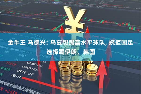 金牛王 马德兴: 乌兹想踢高水平球队, 婉拒国足选择踢伊朗、韩国
